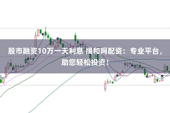 股市融资10万一天利息 揖和网配资：专业平台，助您轻松投资！