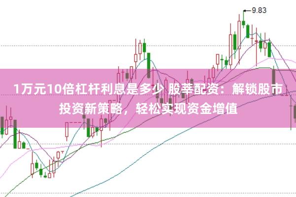 1万元10倍杠杆利息是多少 股莘配资：解锁股市投资新策略，轻松实现资金增值