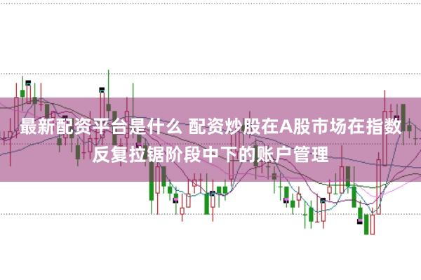最新配资平台是什么 配资炒股在A股市场在指数反复拉锯阶段中下的账户管理